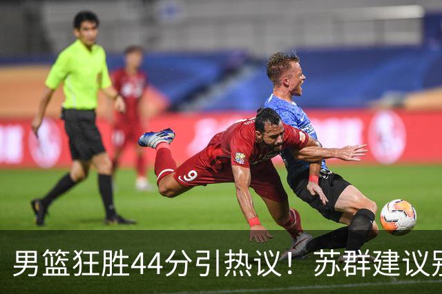 男篮狂胜44分引热议！苏群建议别派国家队 京媒：该复仇绝不能手软